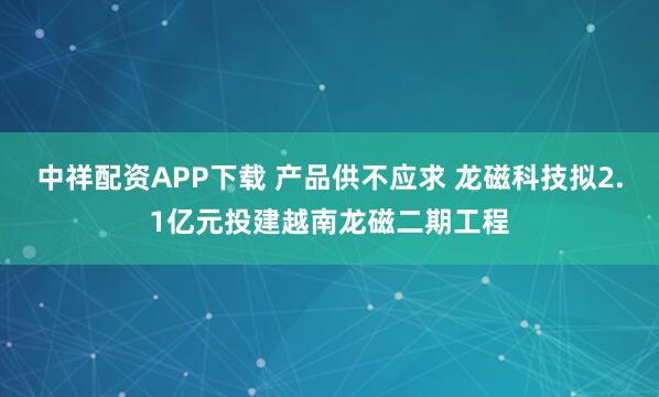 中祥配资APP下载 产品供不应求 龙磁科技拟2.1亿元投建越南龙磁二期工程