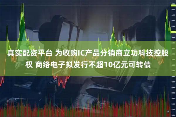 真实配资平台 为收购IC产品分销商立功科技控股权 商络电子拟发行不超10亿元可转债