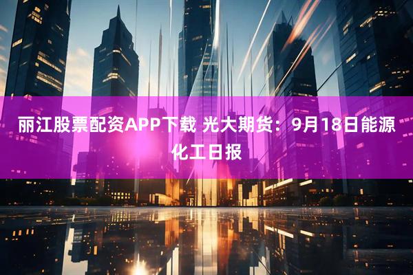 丽江股票配资APP下载 光大期货：9月18日能源化工日报
