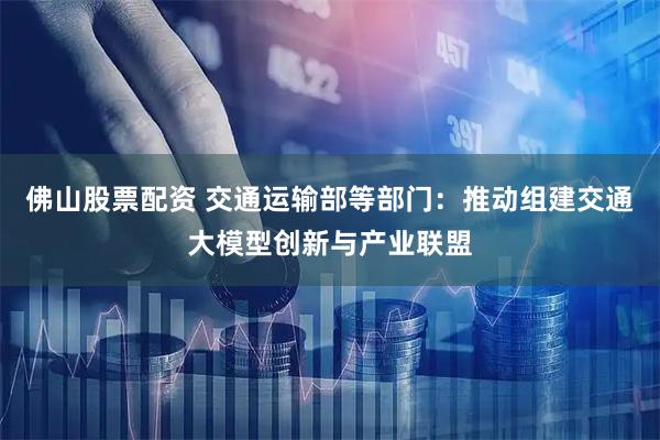 佛山股票配资 交通运输部等部门：推动组建交通大模型创新与产业联盟