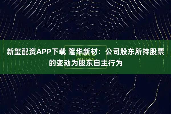 新玺配资APP下载 隆华新材：公司股东所持股票的变动为股东自主行为