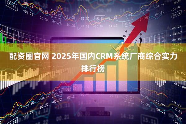 配资圈官网 2025年国内CRM系统厂商综合实力排行榜