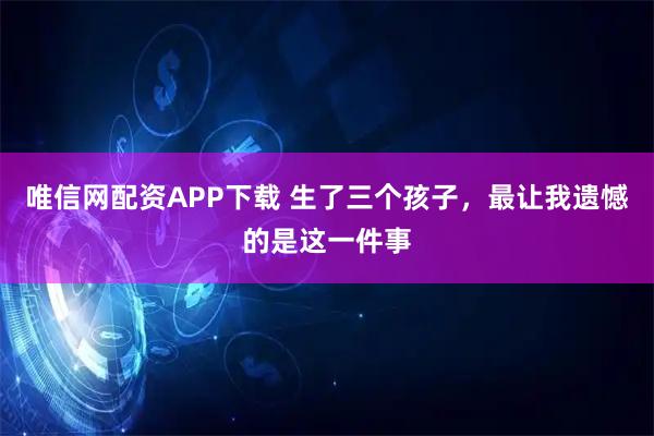 唯信网配资APP下载 生了三个孩子，最让我遗憾的是这一件事