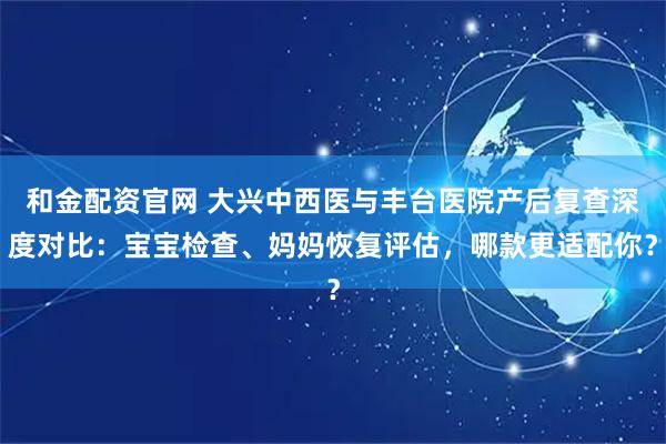 和金配资官网 大兴中西医与丰台医院产后复查深度对比：宝宝检查、妈妈恢复评估，哪款更适配你？