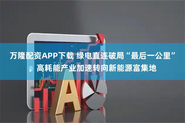 万隆配资APP下载 绿电直连破局“最后一公里”，高耗能产业加速转向新能源富集地