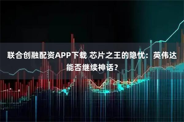 联合创融配资APP下载 芯片之王的隐忧：英伟达能否继续神话？
