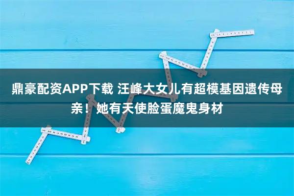 鼎豪配资APP下载 汪峰大女儿有超模基因遗传母亲!她有天使脸蛋魔鬼身材