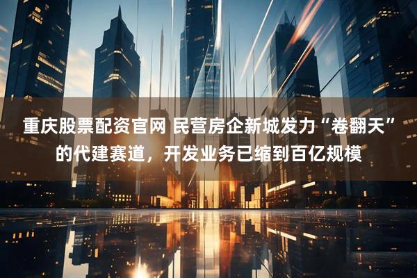 重庆股票配资官网 民营房企新城发力“卷翻天”的代建赛道，开发业务已缩到百亿规模