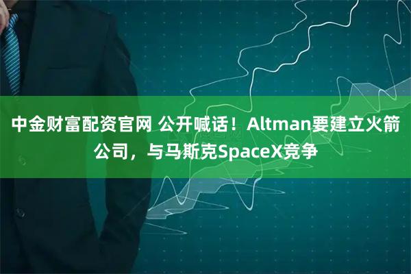 中金财富配资官网 公开喊话！Altman要建立火箭公司，与马斯克SpaceX竞争