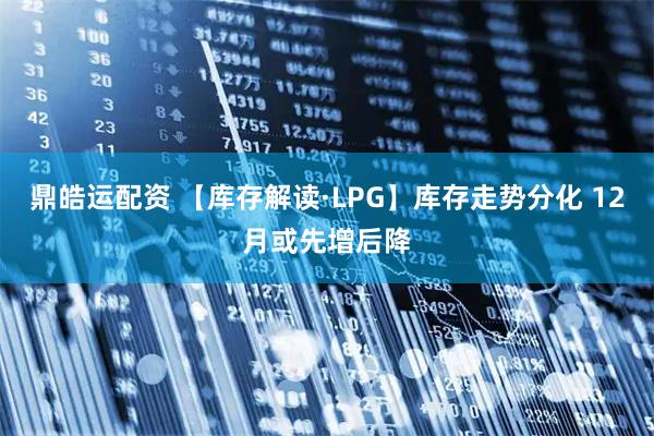 鼎皓运配资 【库存解读·LPG】库存走势分化 12月或先增后降