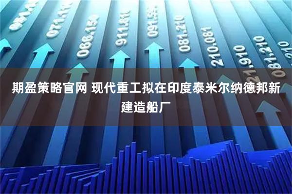 期盈策略官网 现代重工拟在印度泰米尔纳德邦新建造船厂