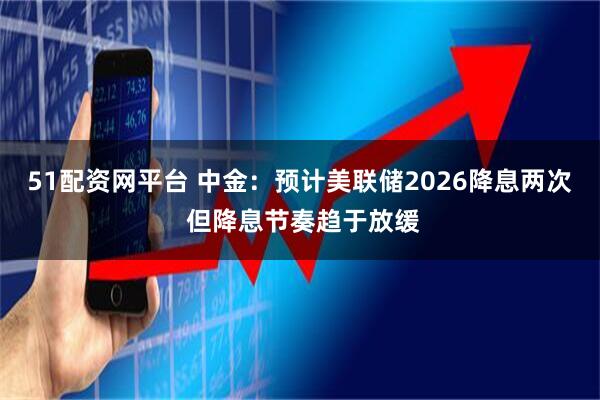 51配资网平台 中金：预计美联储2026降息两次 但降息节奏趋于放缓
