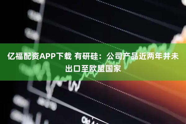 亿福配资APP下载 有研硅：公司产品近两年并未出口至欧盟国家