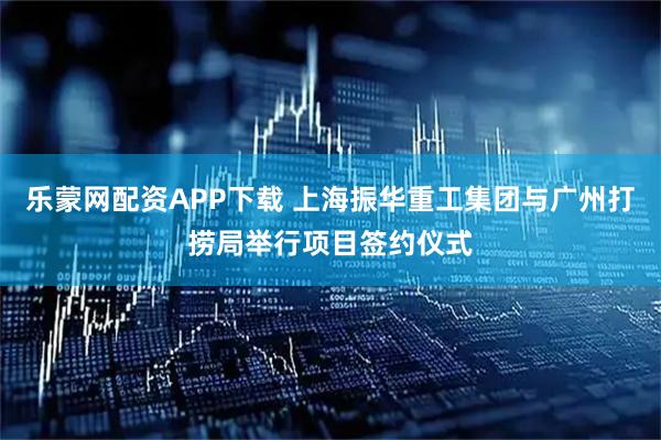 乐蒙网配资APP下载 上海振华重工集团与广州打捞局举行项目签约仪式