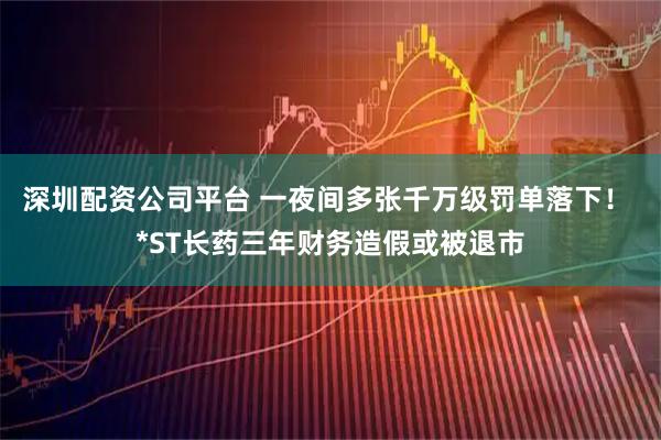 深圳配资公司平台 一夜间多张千万级罚单落下！ *ST长药三年财务造假或被退市
