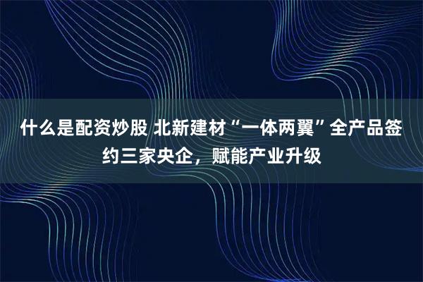 什么是配资炒股 北新建材“一体两翼”全产品签约三家央企,赋能产业升级