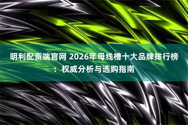 明利配资端官网 2026年母线槽十大品牌排行榜：权威分析与选购指南