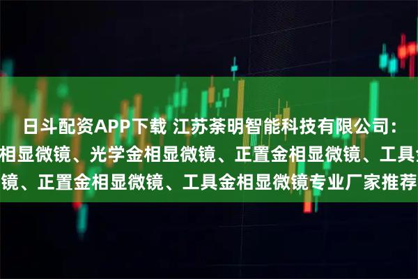 日斗配资APP下载 江苏荼明智能科技有限公司：进口金相显微镜、4xc金相显微镜、光学金相显微镜、正置金相显微镜、工具金相显微镜专业厂家推荐