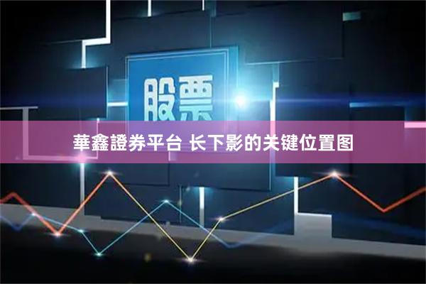 華鑫證券平台 长下影的关键位置图