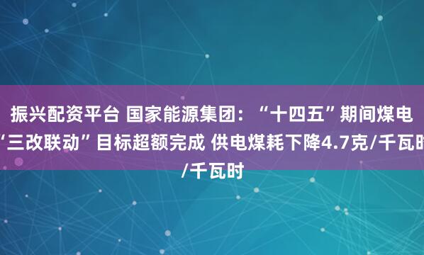 振兴配资平台 国家能源集团：“十四五”期间煤电“三改联动”目标超额完成 供电煤耗下降4.7克/千瓦时
