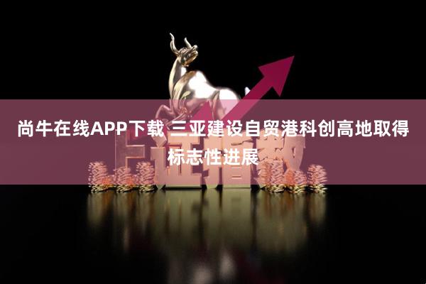尚牛在线APP下载 三亚建设自贸港科创高地取得标志性进展