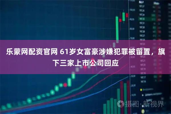 乐蒙网配资官网 61岁女富豪涉嫌犯罪被留置，旗下三家上市公司回应