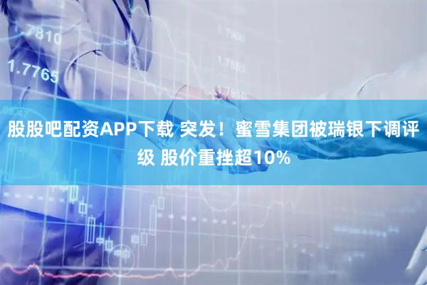 股股吧配资APP下载 突发！蜜雪集团被瑞银下调评级 股价重挫超10%