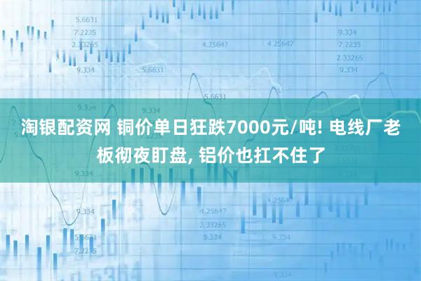 淘银配资网 铜价单日狂跌7000元/吨! 电线厂老板彻夜盯盘, 铝价也扛不住了