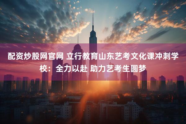 配资炒股网官网 立行教育山东艺考文化课冲刺学校：全力以赴 助力艺考生圆梦