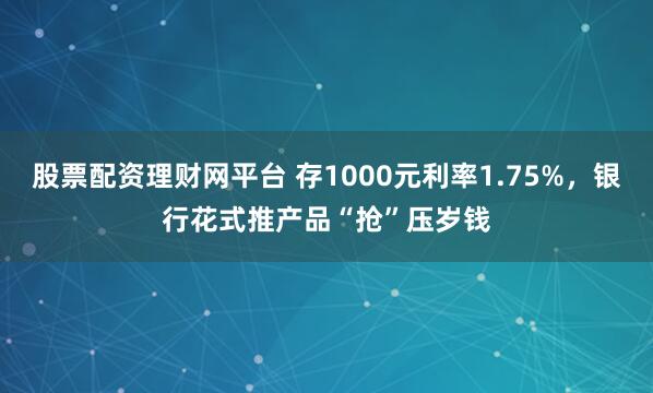 股票配资理财网平台 存1000元利率1.75%，银行花式推产品“抢”压岁钱