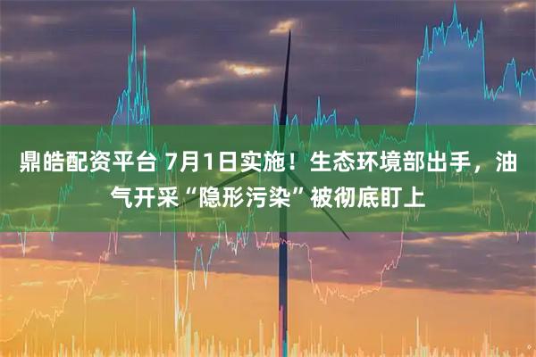 鼎皓配资平台 7月1日实施！生态环境部出手，油气开采“隐形污染”被彻底盯上