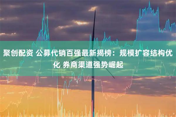 聚创配资 公募代销百强最新揭榜：规模扩容结构优化 券商渠道强势崛起