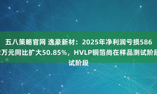 五八策略官网 逸豪新材：2025年净利润亏损5862万元同比扩大50.85%，HVLP铜箔尚在样品测试阶段