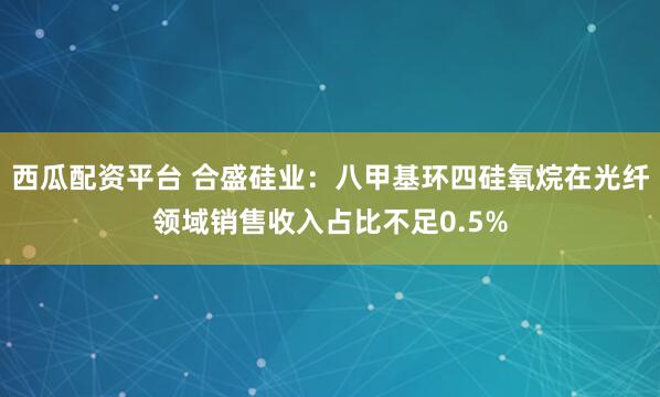 西瓜配资平台 合盛硅业：八甲基环四硅氧烷在光纤领域销售收入占比不足0.5%