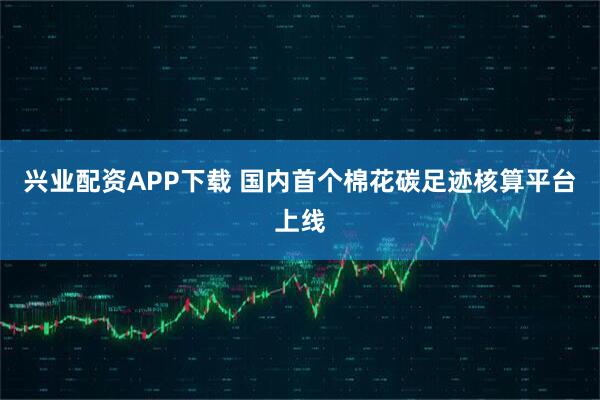 兴业配资APP下载 国内首个棉花碳足迹核算平台上线