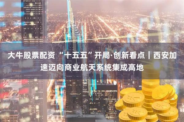 大牛股票配资 “十五五”开局·创新看点|西安加速迈向商业航天系统集成高地