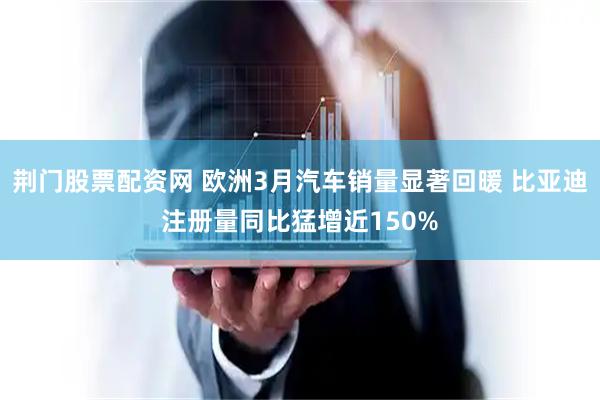 荆门股票配资网 欧洲3月汽车销量显著回暖 比亚迪注册量同比猛增近150%