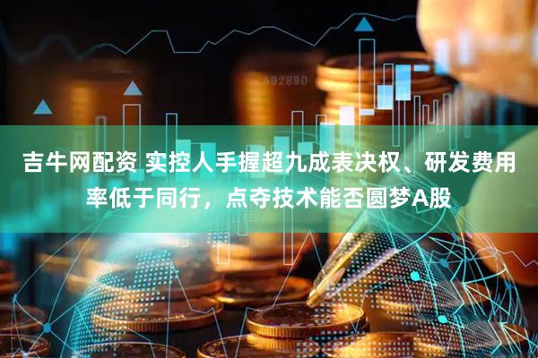 吉牛网配资 实控人手握超九成表决权、研发费用率低于同行，点夺技术能否圆梦A股