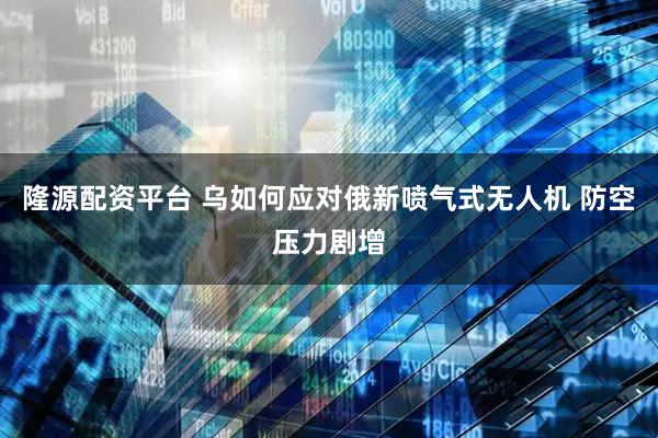 隆源配资平台 乌如何应对俄新喷气式无人机 防空压力剧增